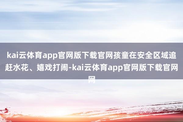 kai云体育app官网版下载官网孩童在安全区域追赶水花、嬉戏打闹-kai云体育app官网版下载官网