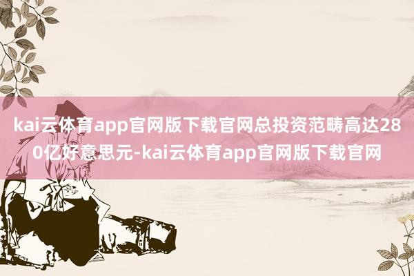kai云体育app官网版下载官网总投资范畴高达280亿好意思元-kai云体育app官网版下载官网