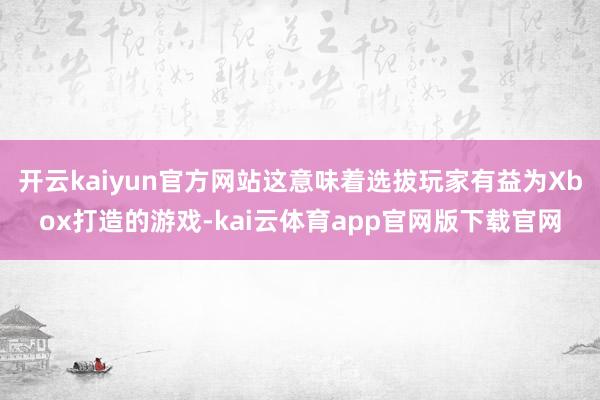 开云kaiyun官方网站这意味着选拔玩家有益为Xbox打造的游戏-kai云体育app官网版下载官网