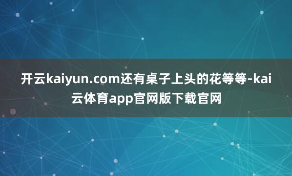 开云kaiyun.com还有桌子上头的花等等-kai云体育app官网版下载官网