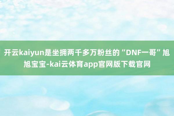 开云kaiyun是坐拥两千多万粉丝的“DNF一哥”旭旭宝宝-kai云体育app官网版下载官网