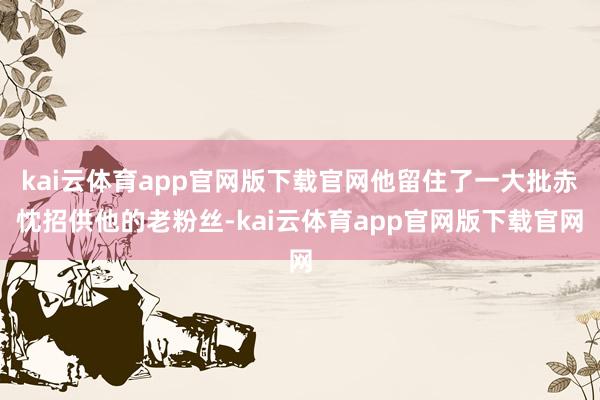 kai云体育app官网版下载官网他留住了一大批赤忱招供他的老粉丝-kai云体育app官网版下载官网