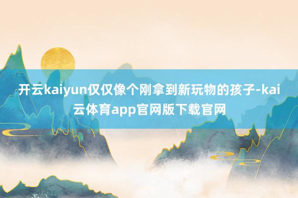 开云kaiyun仅仅像个刚拿到新玩物的孩子-kai云体育app官网版下载官网