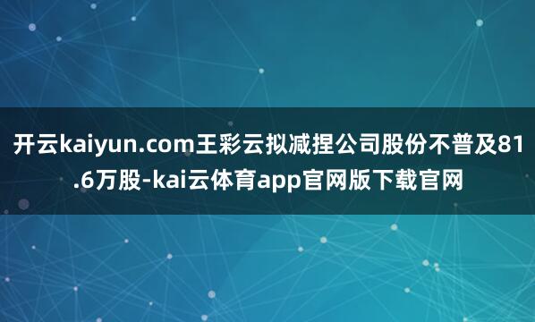 开云kaiyun.com王彩云拟减捏公司股份不普及81.6万股-kai云体育app官网版下载官网