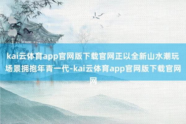 kai云体育app官网版下载官网正以全新山水潮玩场景拥抱年青一代-kai云体育app官网版下载官网
