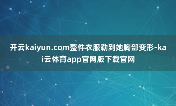 开云kaiyun.com整件衣服勒到她胸部变形-kai云体育app官网版下载官网