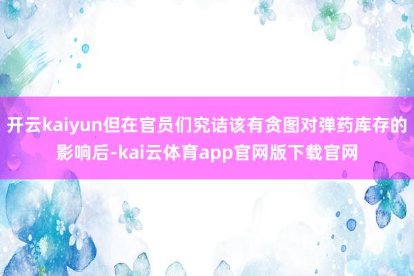 开云kaiyun但在官员们究诘该有贪图对弹药库存的影响后-kai云体育app官网版下载官网