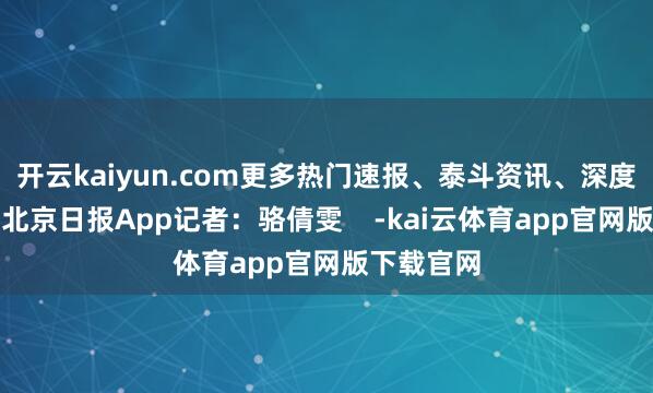 开云kaiyun.com更多热门速报、泰斗资讯、深度分析尽在北京日报App记者：骆倩雯    -kai云体育app官网版下载官网