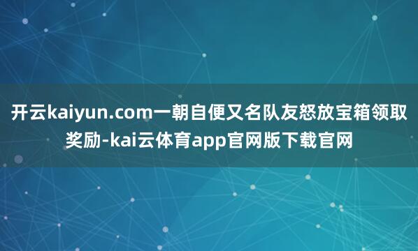 开云kaiyun.com一朝自便又名队友怒放宝箱领取奖励-kai云体育app官网版下载官网
