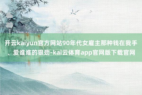 开云kaiyun官方网站90年代女雇主那种钱在我手、爱谁谁的狠劲-kai云体育app官网版下载官网