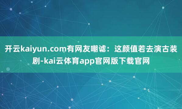 开云kaiyun.com有网友嘲谑：这颜值若去演古装剧-kai云体育app官网版下载官网