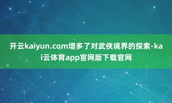 开云kaiyun.com增多了对武侠境界的探索-kai云体育app官网版下载官网