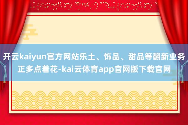 开云kaiyun官方网站乐土、饰品、甜品等翻新业务正多点着花-kai云体育app官网版下载官网