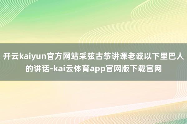 开云kaiyun官方网站采弦古筝讲课老诚以下里巴人的讲话-kai云体育app官网版下载官网