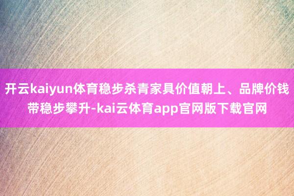开云kaiyun体育稳步杀青家具价值朝上、品牌价钱带稳步攀升-kai云体育app官网版下载官网