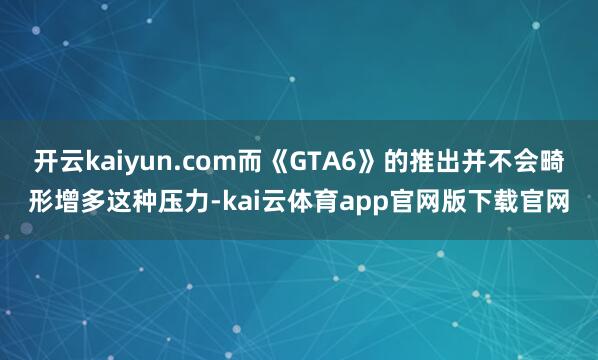 开云kaiyun.com而《GTA6》的推出并不会畸形增多这种压力-kai云体育app官网版下载官网
