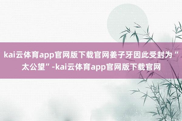 kai云体育app官网版下载官网姜子牙因此受封为“太公望”-kai云体育app官网版下载官网