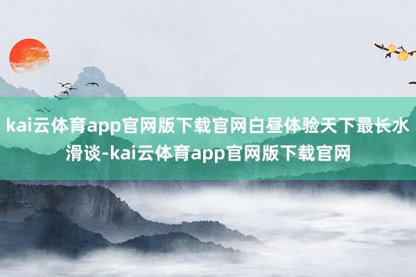 kai云体育app官网版下载官网白昼体验天下最长水滑谈-kai云体育app官网版下载官网