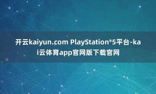 开云kaiyun.com PlayStation®5平台-kai云体育app官网版下载官网