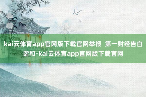kai云体育app官网版下载官网举报  第一财经告白谐和-kai云体育app官网版下载官网