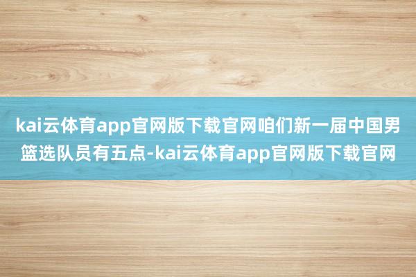 kai云体育app官网版下载官网咱们新一届中国男篮选队员有五点-kai云体育app官网版下载官网