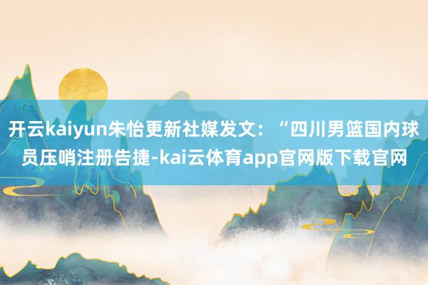 开云kaiyun朱怡更新社媒发文：“四川男篮国内球员压哨注册告捷-kai云体育app官网版下载官网
