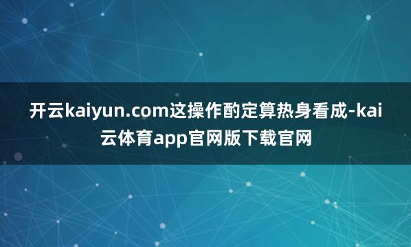 开云kaiyun.com这操作酌定算热身看成-kai云体育app官网版下载官网