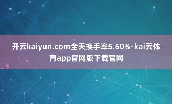 开云kaiyun.com全天换手率5.60%-kai云体育app官网版下载官网