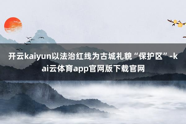 开云kaiyun以法治红线为古城礼貌“保护区”-kai云体育app官网版下载官网