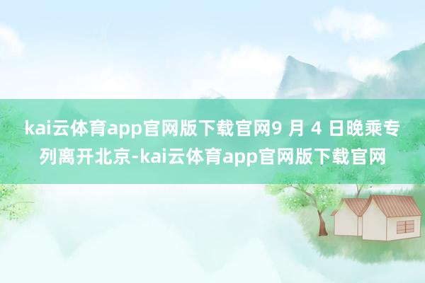kai云体育app官网版下载官网9 月 4 日晚乘专列离开北京-kai云体育app官网版下载官网