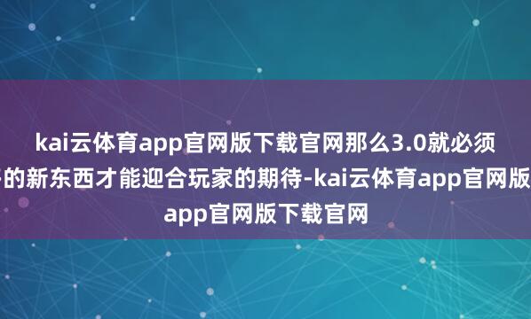 kai云体育app官网版下载官网那么3.0就必须拿出更多的新东西才能迎合玩家的期待-kai云体育app官网版下载官网