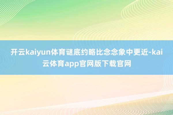 开云kaiyun体育谜底约略比念念象中更近-kai云体育app官网版下载官网