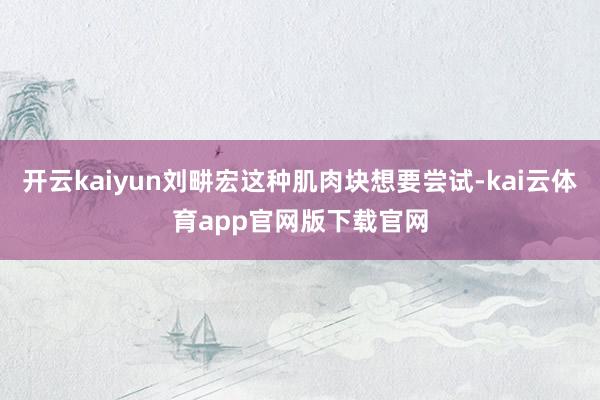 开云kaiyun刘畊宏这种肌肉块想要尝试-kai云体育app官网版下载官网