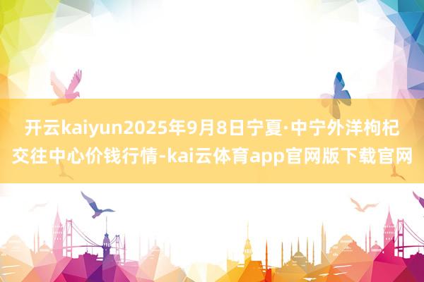 开云kaiyun2025年9月8日宁夏·中宁外洋枸杞交往中心价钱行情-kai云体育app官网版下载官网