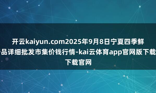 开云kaiyun.com2025年9月8日宁夏四季鲜农居品详细批发市集价钱行情-kai云体育app官网版下载官网