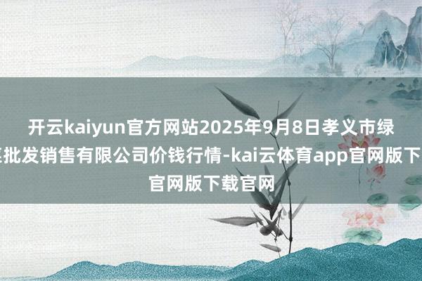 开云kaiyun官方网站2025年9月8日孝义市绿海蔬菜批发销售有限公司价钱行情-kai云体育app官网版下载官网