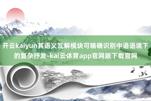 开云kaiyun其语义瓦解模块可精确识别中语语境下的复杂抒发-kai云体育app官网版下载官网