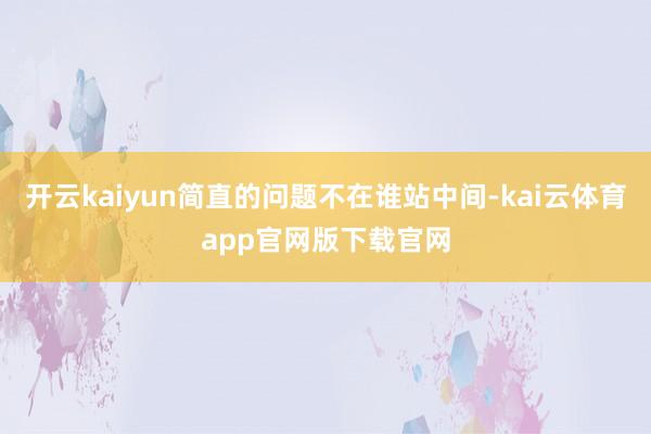 开云kaiyun简直的问题不在谁站中间-kai云体育app官网版下载官网