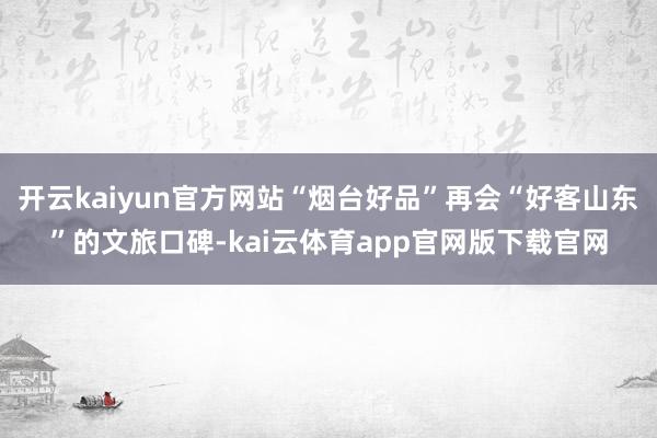 开云kaiyun官方网站“烟台好品”再会“好客山东”的文旅口碑-kai云体育app官网版下载官网