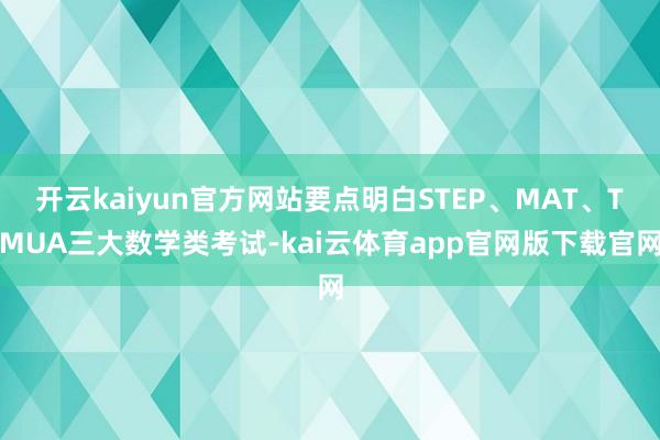 开云kaiyun官方网站要点明白STEP、MAT、TMUA三大数学类考试-kai云体育app官网版下载官网