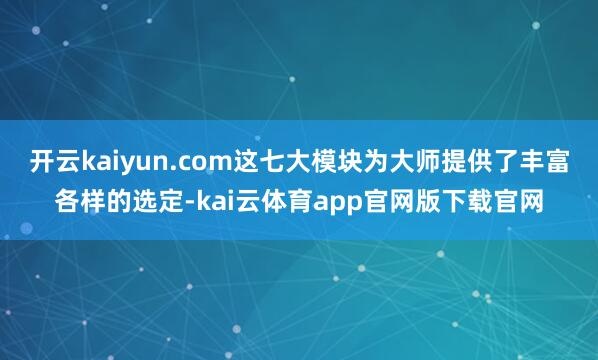 开云kaiyun.com这七大模块为大师提供了丰富各样的选定-kai云体育app官网版下载官网