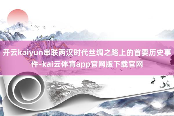 开云kaiyun串联两汉时代丝绸之路上的首要历史事件-kai云体育app官网版下载官网