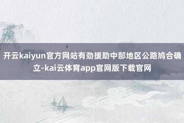 开云kaiyun官方网站有劲援助中部地区公路鸠合确立-kai云体育app官网版下载官网