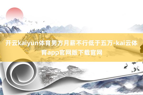 开云kaiyun体育男方月薪不行低于五万-kai云体育app官网版下载官网