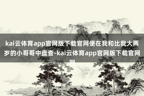 kai云体育app官网版下载官网便在我和比我大两岁的小哥哥中盘查-kai云体育app官网版下载官网