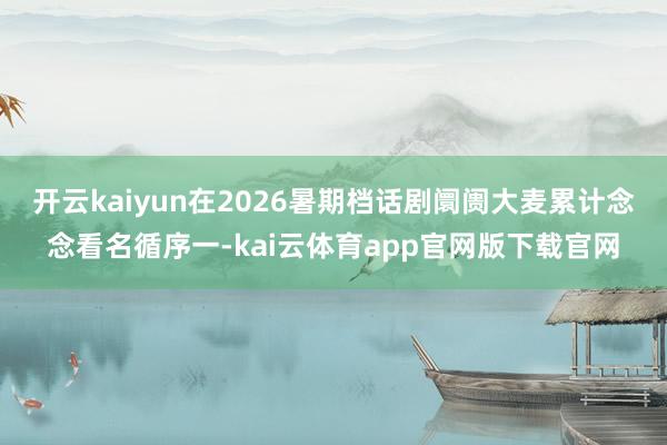 开云kaiyun在2026暑期档话剧阛阓大麦累计念念看名循序一-kai云体育app官网版下载官网