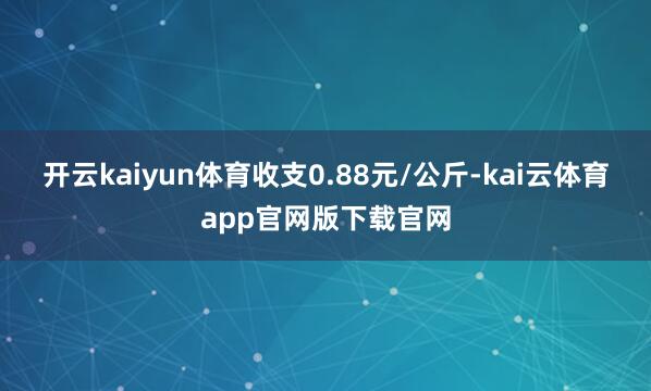 开云kaiyun体育收支0.88元/公斤-kai云体育app官网版下载官网