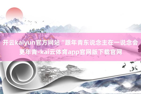 开云kaiyun官方网站“跟年青东说念主在一说念会更年青-kai云体育app官网版下载官网