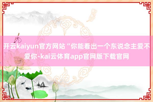 开云kaiyun官方网站“你能看出一个东说念主爱不爱你-kai云体育app官网版下载官网