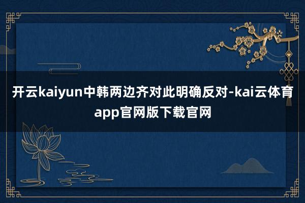 开云kaiyun中韩两边齐对此明确反对-kai云体育app官网版下载官网
